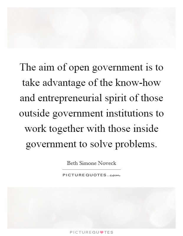 The aim of open government is to take advantage of the know-how and entrepreneurial spirit of those outside government institutions to work together with those inside government to solve problems. Picture Quote #1