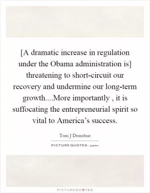 [A dramatic increase in regulation under the Obama administration is] threatening to short-circuit our recovery and undermine our long-term growth....More importantly , it is suffocating the entrepreneurial spirit so vital to America’s success Picture Quote #1