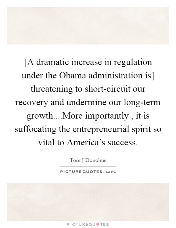 [A dramatic increase in regulation under the Obama administration is] threatening to short-circuit our recovery and undermine our long-term growth....More importantly , it is suffocating the entrepreneurial spirit so vital to America's success. Picture Quote #1