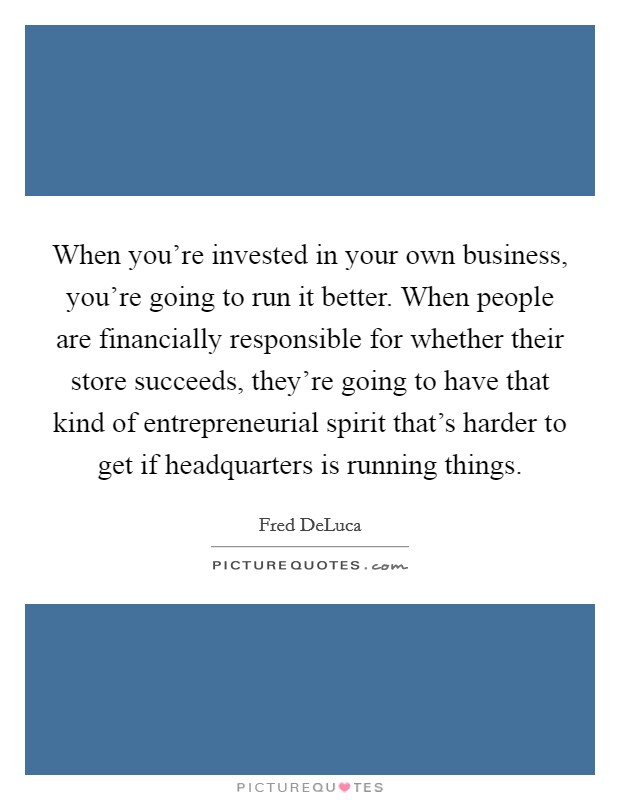 When you're invested in your own business, you're going to run it better. When people are financially responsible for whether their store succeeds, they're going to have that kind of entrepreneurial spirit that's harder to get if headquarters is running things. Picture Quote #1