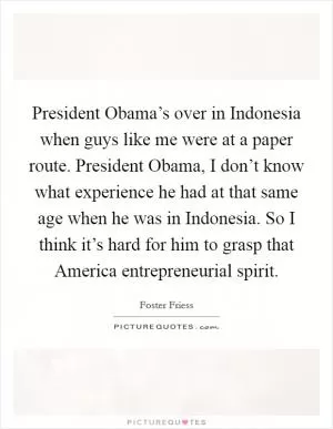 President Obama’s over in Indonesia when guys like me were at a paper route. President Obama, I don’t know what experience he had at that same age when he was in Indonesia. So I think it’s hard for him to grasp that America entrepreneurial spirit Picture Quote #1