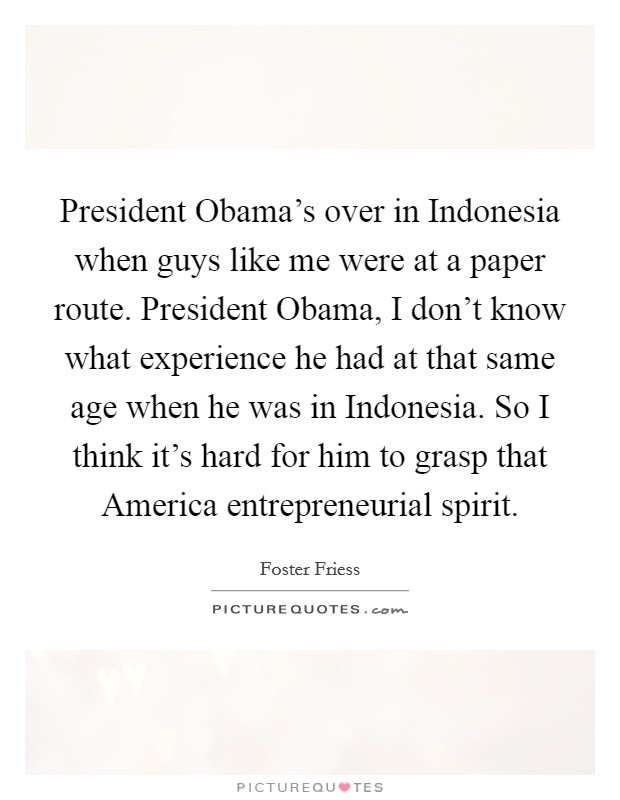 President Obama's over in Indonesia when guys like me were at a paper route. President Obama, I don't know what experience he had at that same age when he was in Indonesia. So I think it's hard for him to grasp that America entrepreneurial spirit. Picture Quote #1
