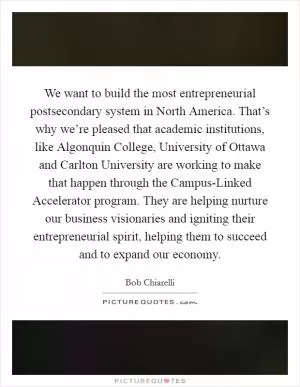 We want to build the most entrepreneurial postsecondary system in North America. That’s why we’re pleased that academic institutions, like Algonquin College, University of Ottawa and Carlton University are working to make that happen through the Campus-Linked Accelerator program. They are helping nurture our business visionaries and igniting their entrepreneurial spirit, helping them to succeed and to expand our economy Picture Quote #1