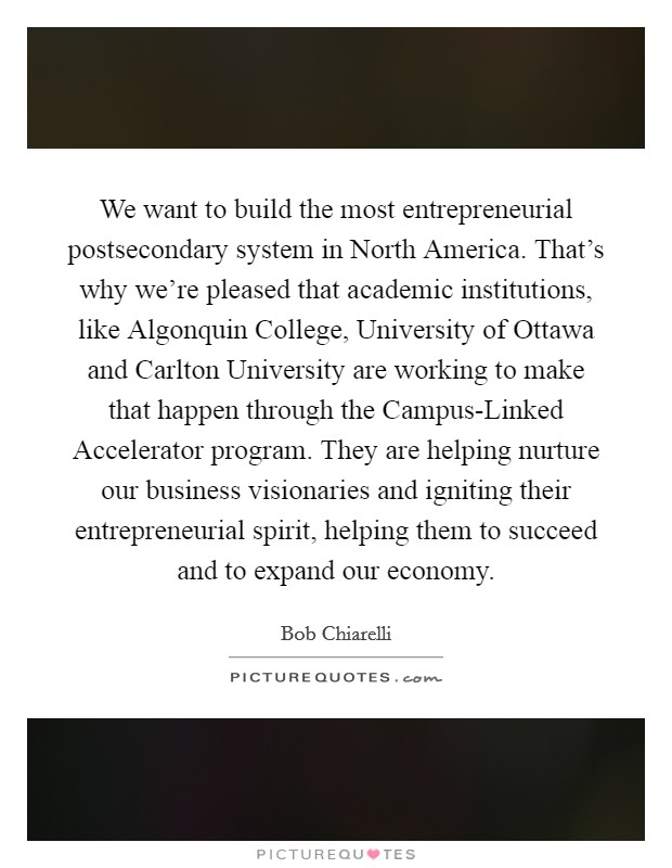 We want to build the most entrepreneurial postsecondary system in North America. That's why we're pleased that academic institutions, like Algonquin College, University of Ottawa and Carlton University are working to make that happen through the Campus-Linked Accelerator program. They are helping nurture our business visionaries and igniting their entrepreneurial spirit, helping them to succeed and to expand our economy. Picture Quote #1