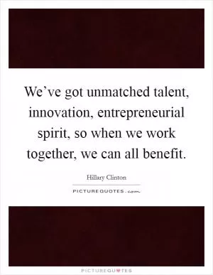 We’ve got unmatched talent, innovation, entrepreneurial spirit, so when we work together, we can all benefit Picture Quote #1