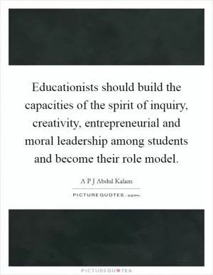 Educationists should build the capacities of the spirit of inquiry, creativity, entrepreneurial and moral leadership among students and become their role model Picture Quote #1