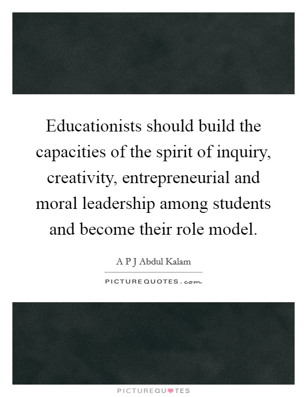 Educationists should build the capacities of the spirit of inquiry, creativity, entrepreneurial and moral leadership among students and become their role model. Picture Quote #1