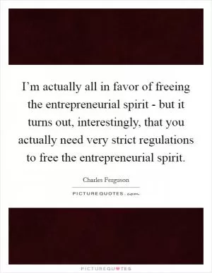I’m actually all in favor of freeing the entrepreneurial spirit - but it turns out, interestingly, that you actually need very strict regulations to free the entrepreneurial spirit Picture Quote #1