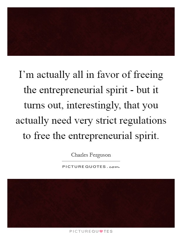 I'm actually all in favor of freeing the entrepreneurial spirit - but it turns out, interestingly, that you actually need very strict regulations to free the entrepreneurial spirit. Picture Quote #1