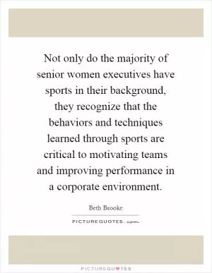 Not only do the majority of senior women executives have sports in their background, they recognize that the behaviors and techniques learned through sports are critical to motivating teams and improving performance in a corporate environment Picture Quote #1