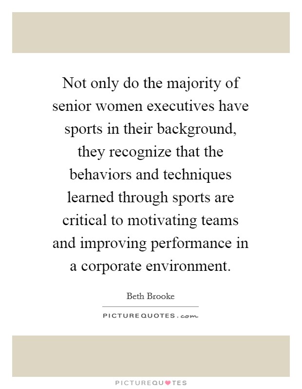 Not only do the majority of senior women executives have sports in their background, they recognize that the behaviors and techniques learned through sports are critical to motivating teams and improving performance in a corporate environment. Picture Quote #1