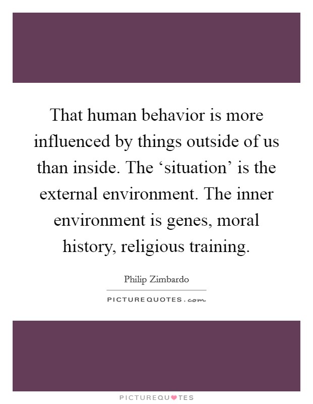 That human behavior is more influenced by things outside of us than inside. The ‘situation' is the external environment. The inner environment is genes, moral history, religious training. Picture Quote #1