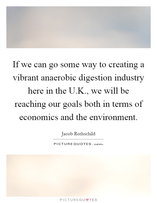 If we can go some way to creating a vibrant anaerobic digestion industry here in the U.K., we will be reaching our goals both in terms of economics and the environment. Picture Quote #1