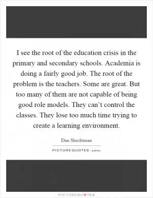 I see the root of the education crisis in the primary and secondary schools. Academia is doing a fairly good job. The root of the problem is the teachers. Some are great. But too many of them are not capable of being good role models. They can’t control the classes. They lose too much time trying to create a learning environment Picture Quote #1