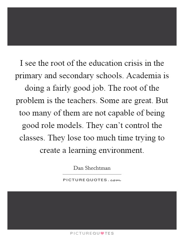 I see the root of the education crisis in the primary and secondary schools. Academia is doing a fairly good job. The root of the problem is the teachers. Some are great. But too many of them are not capable of being good role models. They can't control the classes. They lose too much time trying to create a learning environment. Picture Quote #1