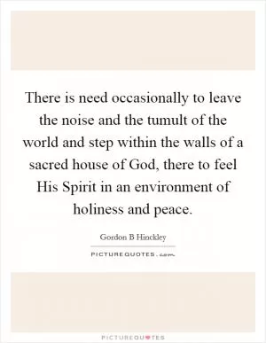 There is need occasionally to leave the noise and the tumult of the world and step within the walls of a sacred house of God, there to feel His Spirit in an environment of holiness and peace Picture Quote #1