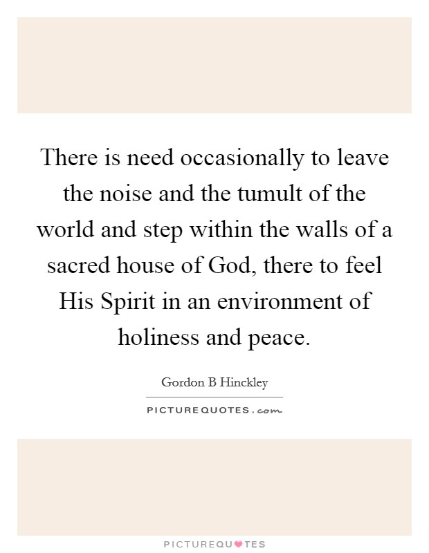 There is need occasionally to leave the noise and the tumult of the world and step within the walls of a sacred house of God, there to feel His Spirit in an environment of holiness and peace. Picture Quote #1
