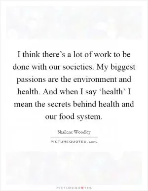 I think there’s a lot of work to be done with our societies. My biggest passions are the environment and health. And when I say ‘health’ I mean the secrets behind health and our food system Picture Quote #1