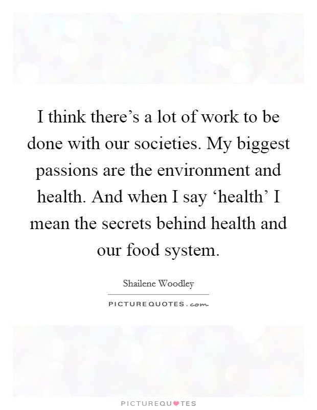 I think there's a lot of work to be done with our societies. My biggest passions are the environment and health. And when I say ‘health' I mean the secrets behind health and our food system. Picture Quote #1