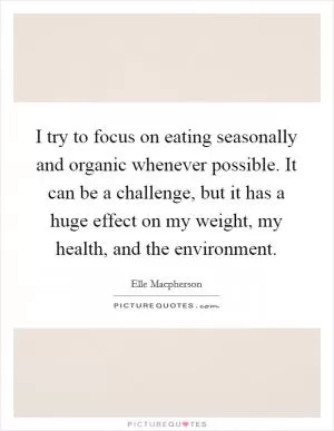 I try to focus on eating seasonally and organic whenever possible. It can be a challenge, but it has a huge effect on my weight, my health, and the environment Picture Quote #1