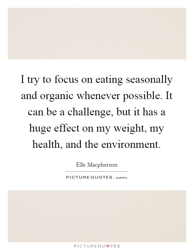 I try to focus on eating seasonally and organic whenever possible. It can be a challenge, but it has a huge effect on my weight, my health, and the environment. Picture Quote #1