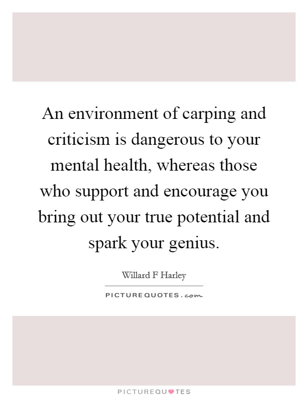 An environment of carping and criticism is dangerous to your mental health, whereas those who support and encourage you bring out your true potential and spark your genius. Picture Quote #1