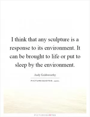 I think that any sculpture is a response to its environment. It can be brought to life or put to sleep by the environment Picture Quote #1