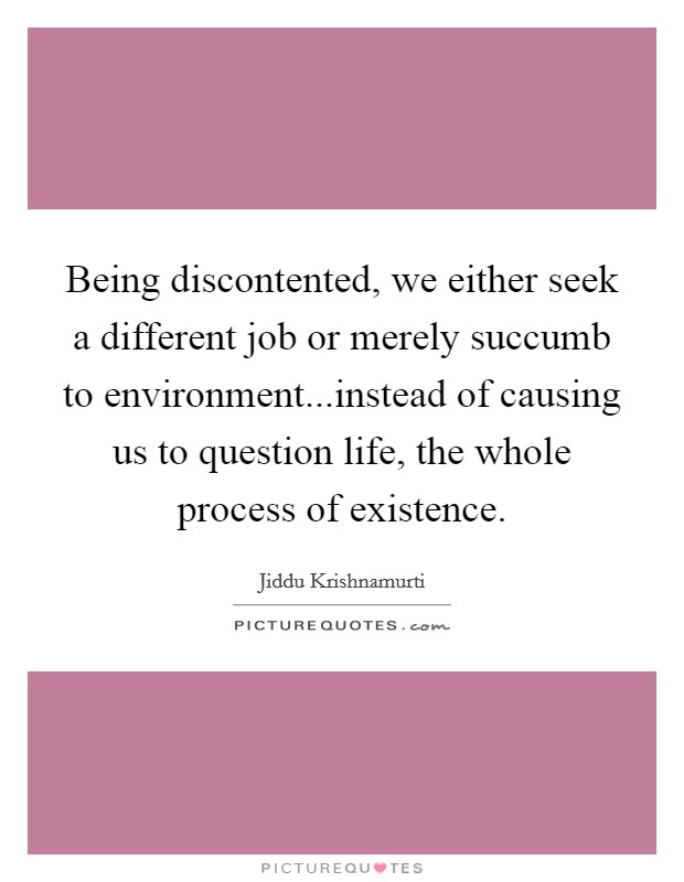 Being discontented, we either seek a different job or merely succumb to environment...instead of causing us to question life, the whole process of existence. Picture Quote #1