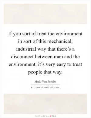 If you sort of treat the environment in sort of this mechanical, industrial way that there’s a disconnect between man and the environment, it’s very easy to treat people that way Picture Quote #1