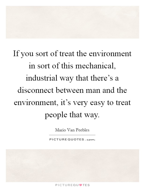 If you sort of treat the environment in sort of this mechanical, industrial way that there's a disconnect between man and the environment, it's very easy to treat people that way. Picture Quote #1