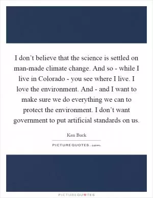 I don’t believe that the science is settled on man-made climate change. And so - while I live in Colorado - you see where I live. I love the environment. And - and I want to make sure we do everything we can to protect the environment. I don’t want government to put artificial standards on us Picture Quote #1