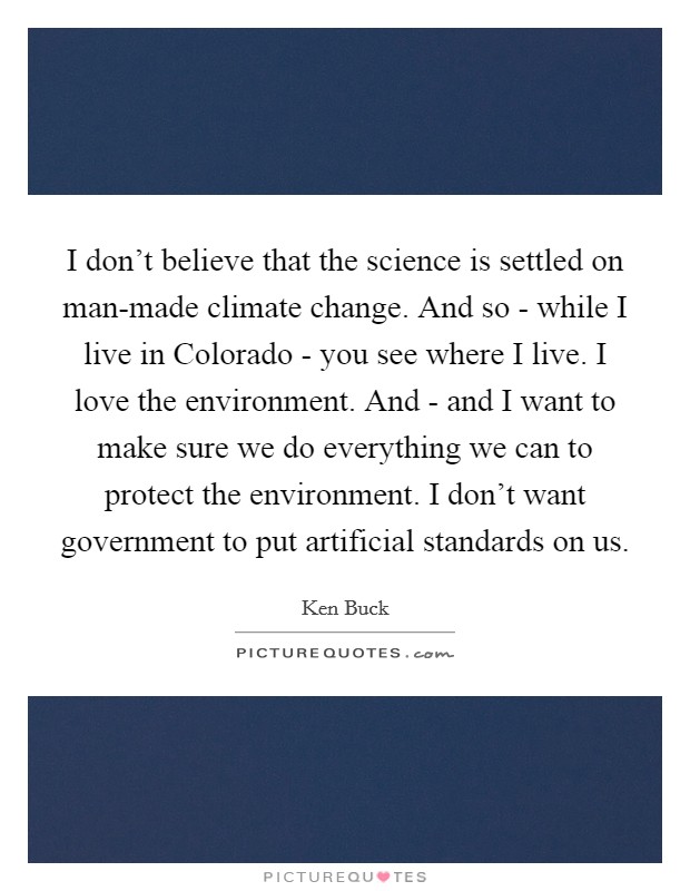 I don't believe that the science is settled on man-made climate change. And so - while I live in Colorado - you see where I live. I love the environment. And - and I want to make sure we do everything we can to protect the environment. I don't want government to put artificial standards on us. Picture Quote #1