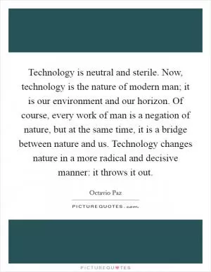 Technology is neutral and sterile. Now, technology is the nature of modern man; it is our environment and our horizon. Of course, every work of man is a negation of nature, but at the same time, it is a bridge between nature and us. Technology changes nature in a more radical and decisive manner: it throws it out Picture Quote #1