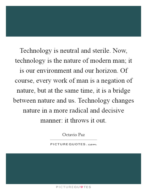Technology is neutral and sterile. Now, technology is the nature of modern man; it is our environment and our horizon. Of course, every work of man is a negation of nature, but at the same time, it is a bridge between nature and us. Technology changes nature in a more radical and decisive manner: it throws it out. Picture Quote #1