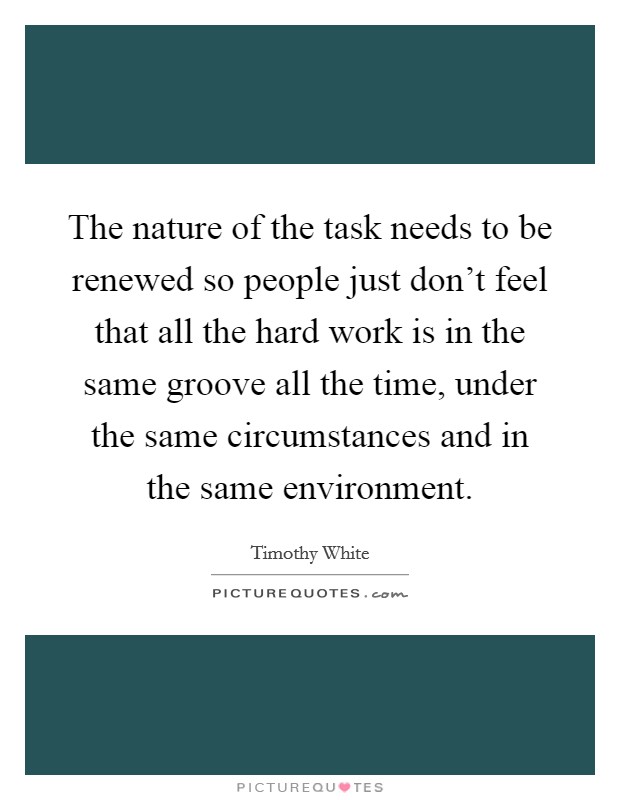 The nature of the task needs to be renewed so people just don't feel that all the hard work is in the same groove all the time, under the same circumstances and in the same environment. Picture Quote #1