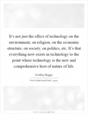 It’s not just the effect of technology on the environment, on religion, on the economic structure, on society, on politics, etc. It’s that everything now exists in technology to the point where technology is the new and comprehensive host of nature of life Picture Quote #1
