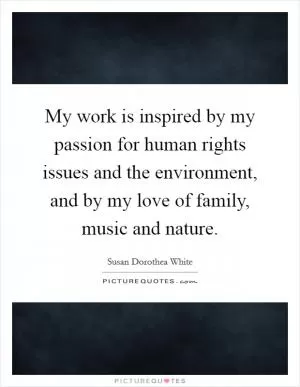 My work is inspired by my passion for human rights issues and the environment, and by my love of family, music and nature Picture Quote #1