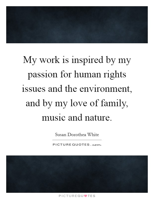 My work is inspired by my passion for human rights issues and the environment, and by my love of family, music and nature. Picture Quote #1