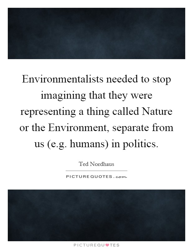 Environmentalists needed to stop imagining that they were representing a thing called Nature or the Environment, separate from us (e.g. humans) in politics. Picture Quote #1