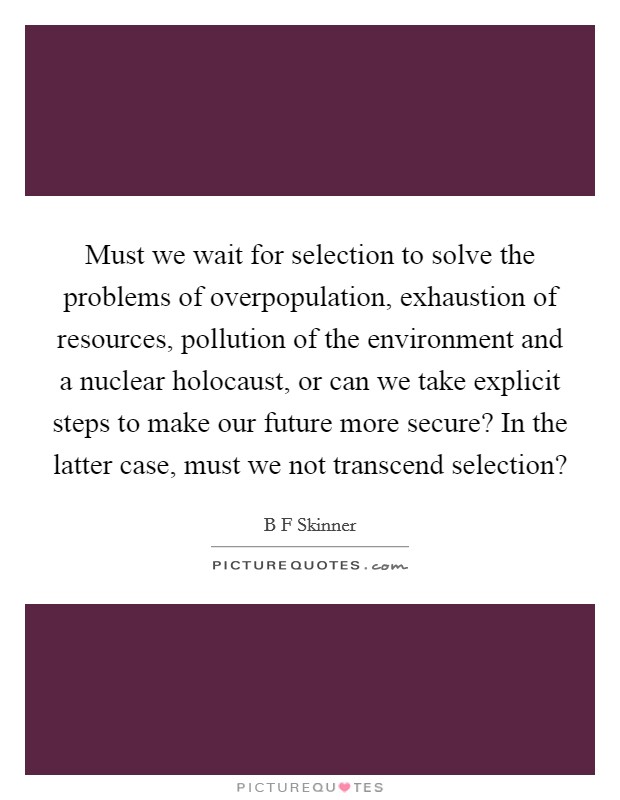 Must we wait for selection to solve the problems of overpopulation, exhaustion of resources, pollution of the environment and a nuclear holocaust, or can we take explicit steps to make our future more secure? In the latter case, must we not transcend selection? Picture Quote #1