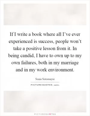 If I write a book where all I’ve ever experienced is success, people won’t take a positive lesson from it. In being candid, I have to own up to my own failures, both in my marriage and in my work environment Picture Quote #1
