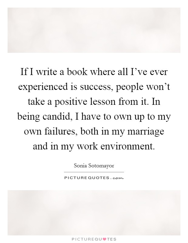 If I write a book where all I've ever experienced is success, people won't take a positive lesson from it. In being candid, I have to own up to my own failures, both in my marriage and in my work environment. Picture Quote #1