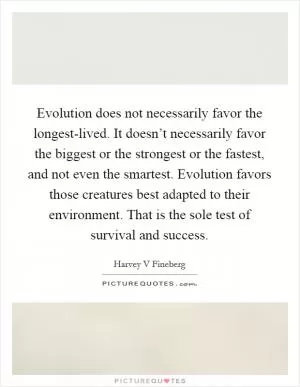 Evolution does not necessarily favor the longest-lived. It doesn’t necessarily favor the biggest or the strongest or the fastest, and not even the smartest. Evolution favors those creatures best adapted to their environment. That is the sole test of survival and success Picture Quote #1