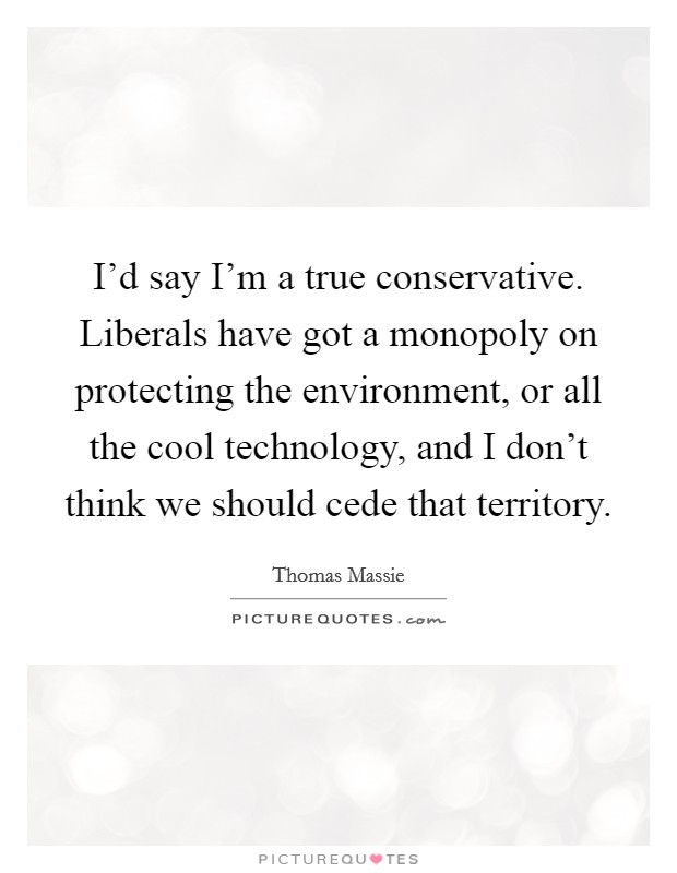 I'd say I'm a true conservative. Liberals have got a monopoly on protecting the environment, or all the cool technology, and I don't think we should cede that territory. Picture Quote #1