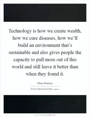 Technology is how we create wealth, how we cure diseases, how we’ll build an environment that’s sustainable and also gives people the capacity to pull more out of this world and still leave it better than when they found it Picture Quote #1