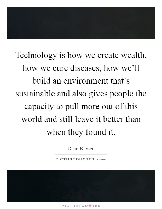 Technology is how we create wealth, how we cure diseases, how we'll build an environment that's sustainable and also gives people the capacity to pull more out of this world and still leave it better than when they found it. Picture Quote #1