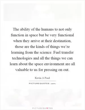 The ability of the humans to not only function in space but be very functional when they arrive at their destination, those are the kinds of things we’re learning from the science. Fuel transfer technologies and all the things we can learn about the space environment are all valuable to us for pressing on out Picture Quote #1