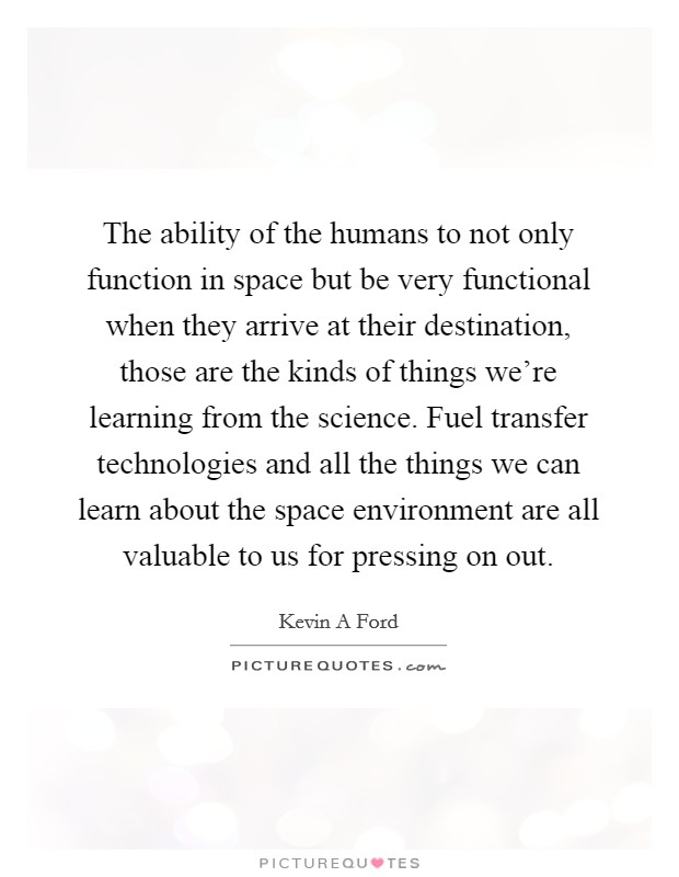 The ability of the humans to not only function in space but be very functional when they arrive at their destination, those are the kinds of things we're learning from the science. Fuel transfer technologies and all the things we can learn about the space environment are all valuable to us for pressing on out. Picture Quote #1