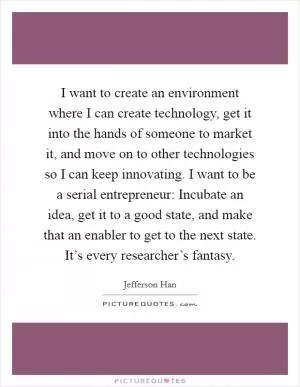 I want to create an environment where I can create technology, get it into the hands of someone to market it, and move on to other technologies so I can keep innovating. I want to be a serial entrepreneur: Incubate an idea, get it to a good state, and make that an enabler to get to the next state. It’s every researcher’s fantasy Picture Quote #1