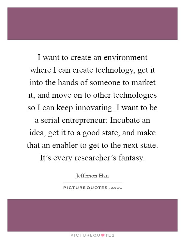 I want to create an environment where I can create technology, get it into the hands of someone to market it, and move on to other technologies so I can keep innovating. I want to be a serial entrepreneur: Incubate an idea, get it to a good state, and make that an enabler to get to the next state. It's every researcher's fantasy. Picture Quote #1